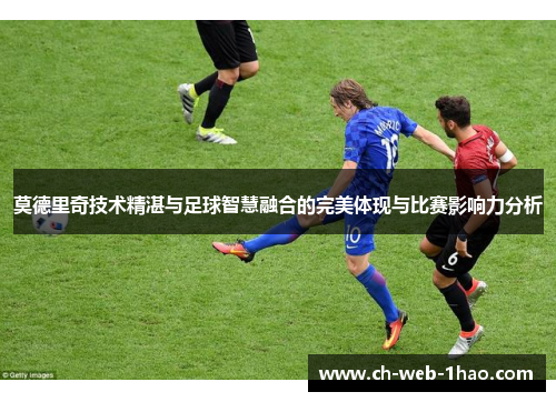 莫德里奇技术精湛与足球智慧融合的完美体现与比赛影响力分析
