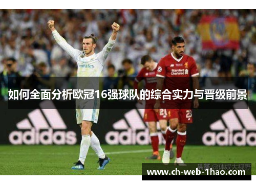 如何全面分析欧冠16强球队的综合实力与晋级前景 如何全面分析欧冠16强球队的综合实力与晋级前景
